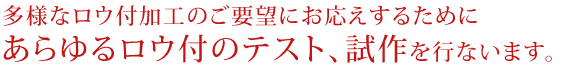 多様なロウ付加工のご要望にお応えするために、あらゆるロウ付のテスト、試作を行います。